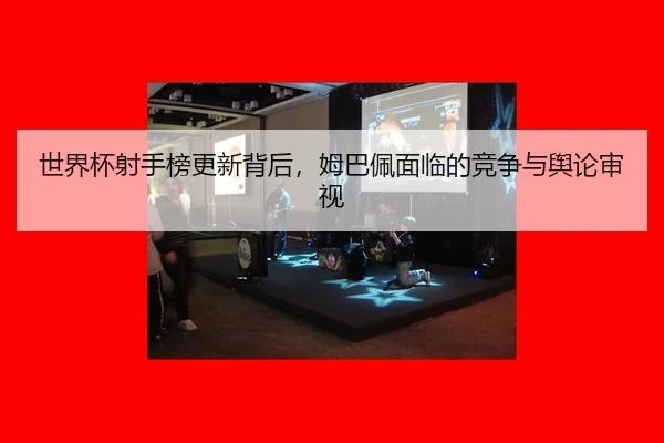 世界杯射手榜更新背后，姆巴佩面临的竞争与舆论审视